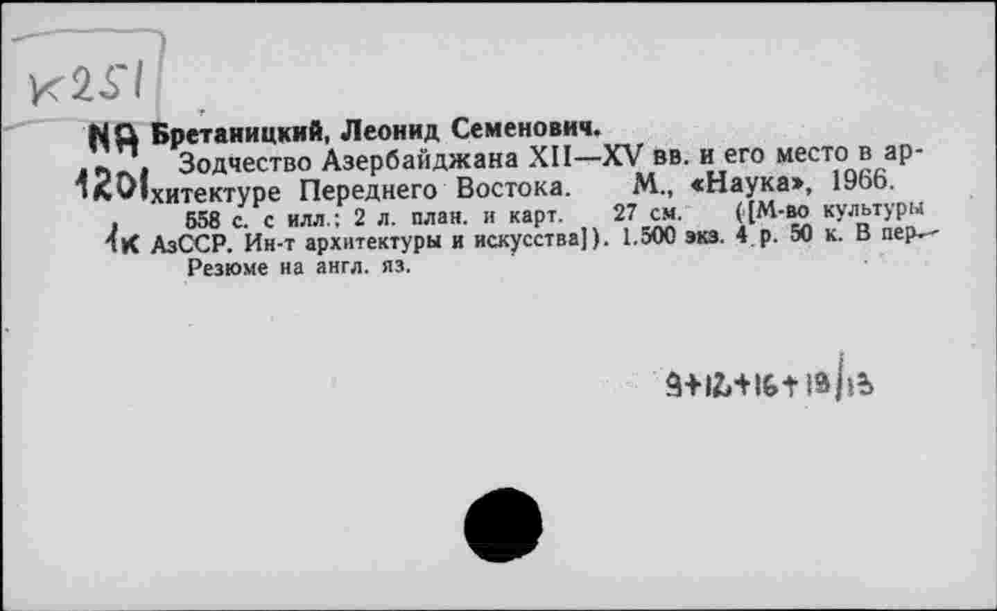 ﻿NQ Бретаиицкий, Леонид Семенович.
/2/. Зодчество Азербайджана XII-XV вв. и его место в ар-
‘л^Іхитектуре Переднего Востока. М., «Наука», 19оЬ.
,	558 с. с илл.; 2 л. план, и карт. 27 см. ^М'ВЛ кУльтУРМ
1К АзССР. Ин-т архитектуры и искусства]). 1.500 экз. 4 р. 50 к. в пер.-Резюме на англ. яз.
â+iMiGt іа/іь